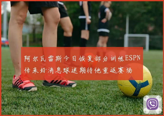 阿尔瓦雷斯今日恢复部分训练ESPN传来好消息球迷期待他重返赛场