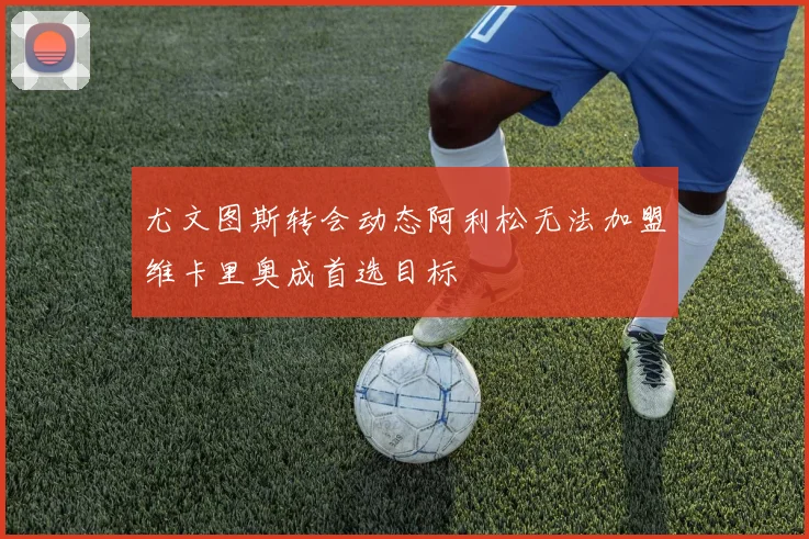 尤文图斯转会动态阿利松无法加盟维卡里奥成首选目标