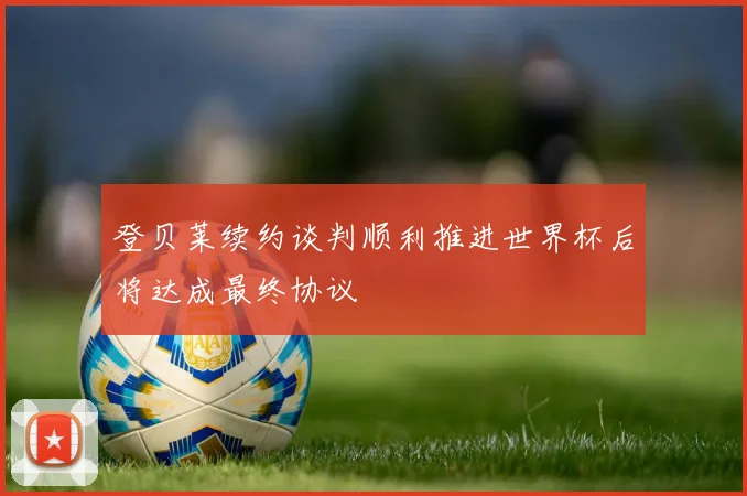 登贝莱续约谈判顺利推进世界杯后将达成最终协议