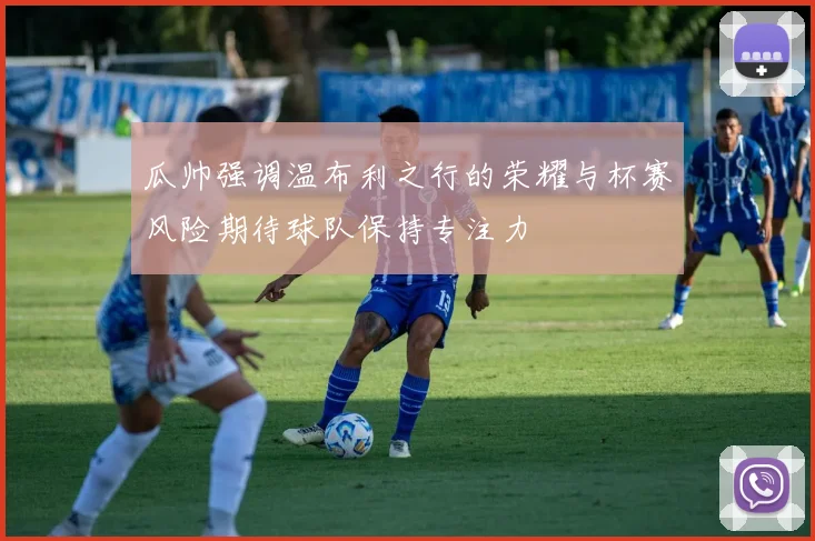 瓜帅强调温布利之行的荣耀与杯赛风险期待球队保持专注力