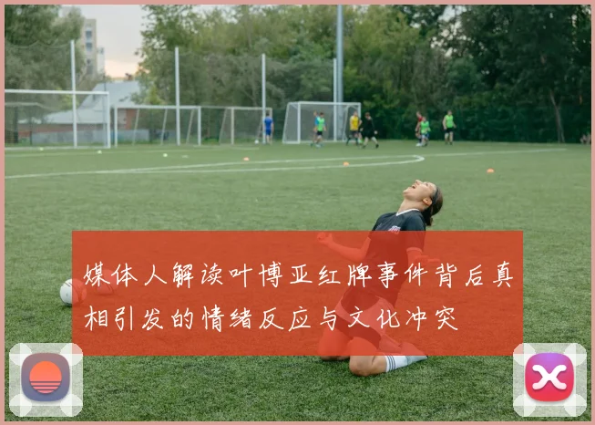 媒体人解读叶博亚红牌事件背后真相引发的情绪反应与文化冲突