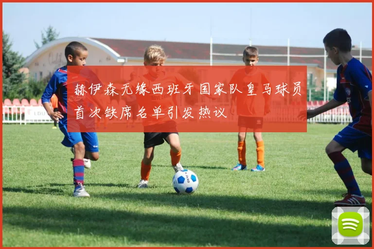 赫伊森无缘西班牙国家队皇马球员首次缺席名单引发热议