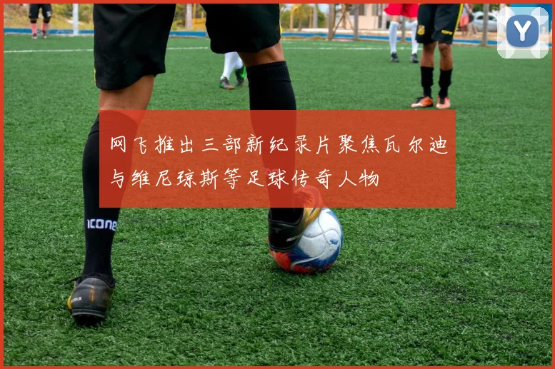 网飞推出三部新纪录片聚焦瓦尔迪与维尼琼斯等足球传奇人物