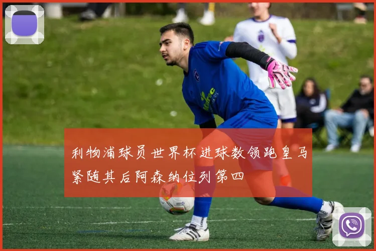 利物浦球员世界杯进球数领跑皇马紧随其后阿森纳位列第四