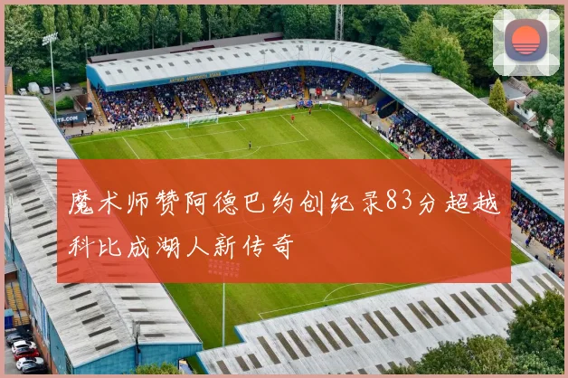 魔术师赞阿德巴约创纪录83分超越科比成湖人新传奇