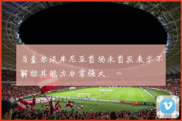马奎尔谈库尼亚首场未首发表示不解称其能力非常强大