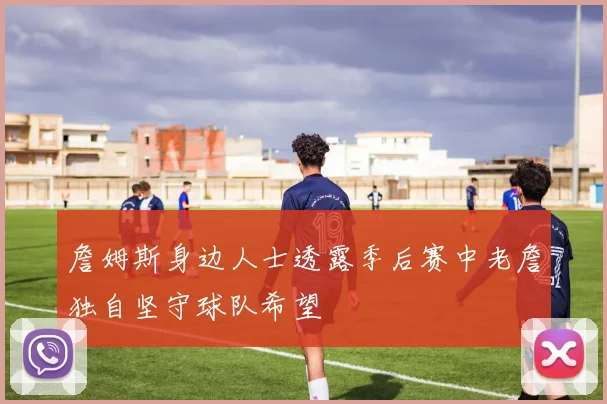 詹姆斯身边人士透露季后赛中老詹独自坚守球队希望