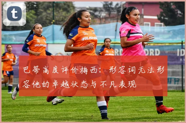 巴蒂高度评价梅西：形容词无法形容他的卓越状态与不凡表现