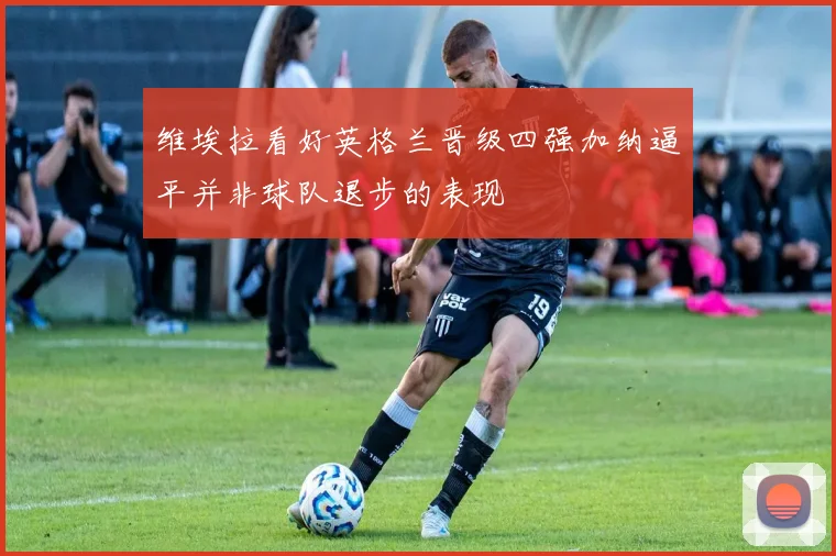 维埃拉看好英格兰晋级四强加纳逼平并非球队退步的表现
