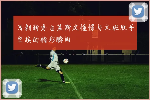 马刺新秀吉莱斯皮憧憬与文班联手空接的精彩瞬间
