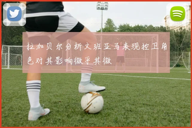 拉加贝尔分析文班亚马表现控卫角色对其影响微乎其微