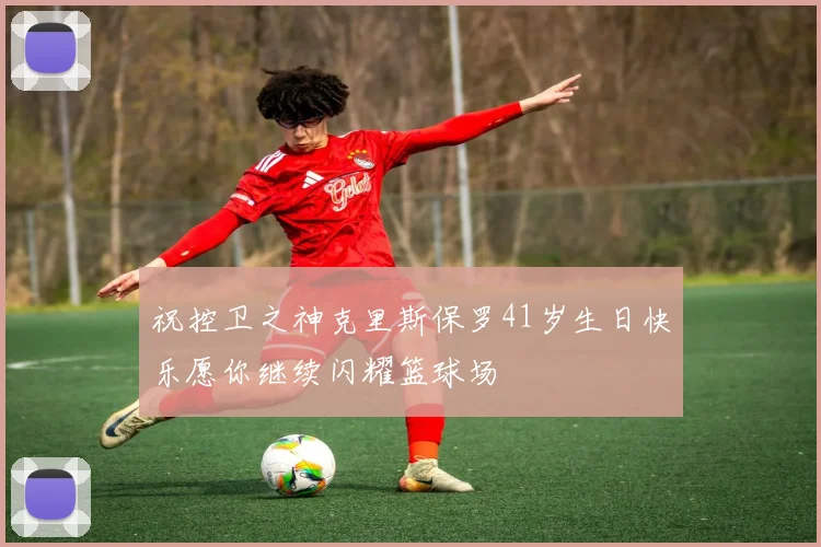 祝控卫之神克里斯保罗41岁生日快乐愿你继续闪耀篮球场