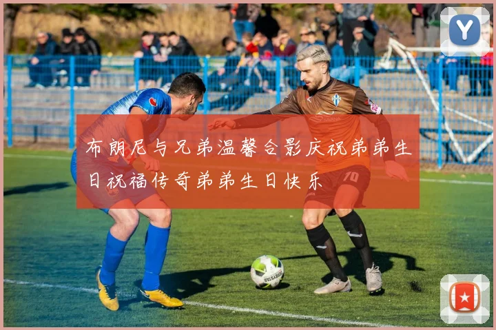 布朗尼与兄弟温馨合影庆祝弟弟生日祝福传奇弟弟生日快乐