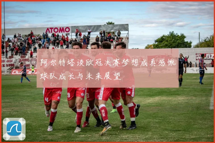 阿尔特塔谈欧冠决赛梦想成真感慨球队成长与未来展望