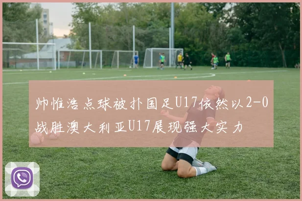 帅惟浩点球被扑国足U17依然以2-0战胜澳大利亚U17展现强大实力