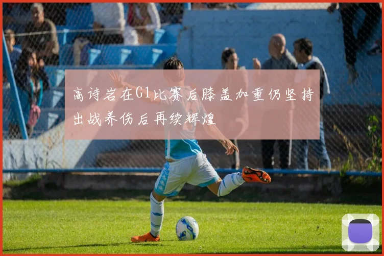 高诗岩在G1比赛后膝盖加重仍坚持出战养伤后再续辉煌