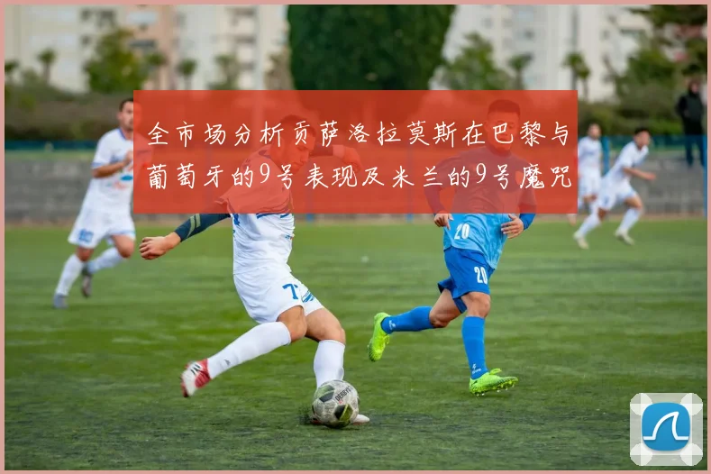 全市场分析贡萨洛拉莫斯在巴黎与葡萄牙的9号表现及米兰的9号魔咒影响