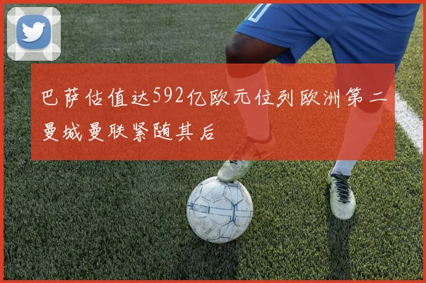 巴萨估值达592亿欧元位列欧洲第二曼城曼联紧随其后