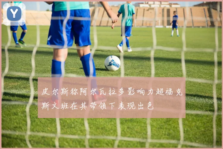 皮尔斯称阿尔瓦拉多影响力超福克斯文班在其带领下表现出色