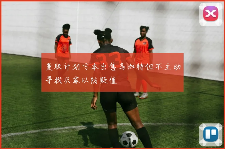 曼联计划亏本出售乌加特但不主动寻找买家以防贬值