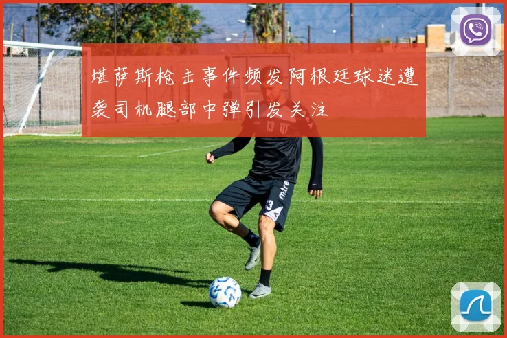 堪萨斯枪击事件频发阿根廷球迷遭袭司机腿部中弹引发关注
