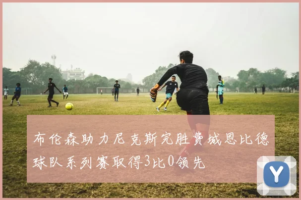 布伦森助力尼克斯完胜费城恩比德球队系列赛取得3比0领先