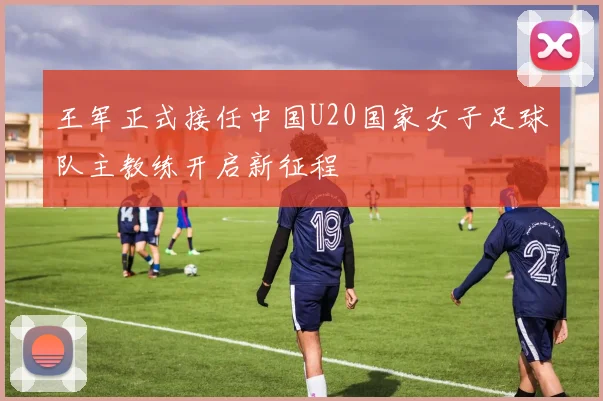 王军正式接任中国U20国家女子足球队主教练开启新征程